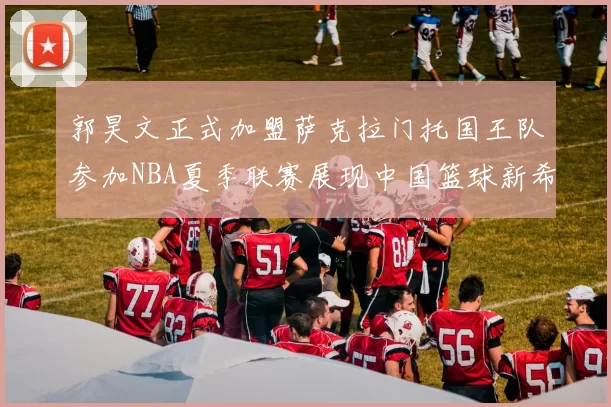 郭昊文正式加盟萨克拉门托国王队参加NBA夏季联赛展现中国篮球新希望