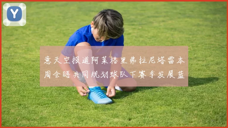 意天空报道阿莱格里弗拉尼塔雷本周会晤共同规划球队下赛季发展蓝图
