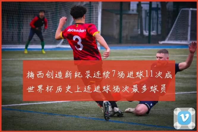 梅西创造新纪录连续7场进球11次成世界杯历史上连进球场次最多球员