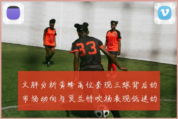 文胖分析黄蜂高位套现三球背后的市场动向与莫兰特吹杨表现低迷的影响