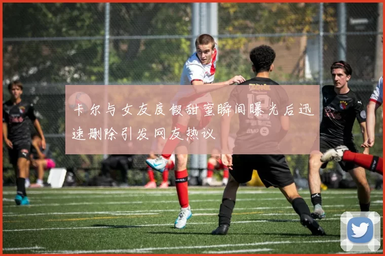 卡尔与女友度假甜蜜瞬间曝光后迅速删除引发网友热议