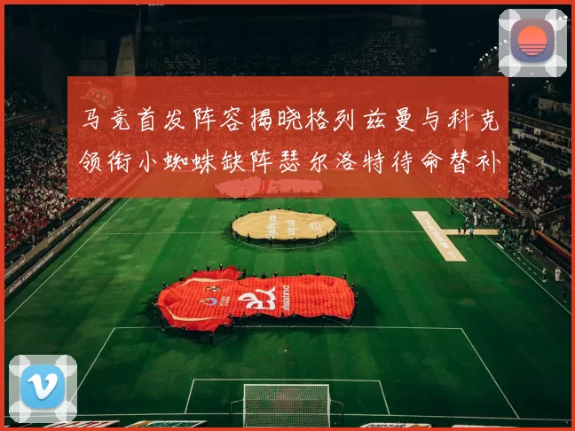 马竞首发阵容揭晓格列兹曼与科克领衔小蜘蛛缺阵瑟尔洛特待命替补