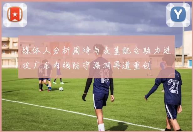 媒体人分析周琦与麦基配合助力进攻广东内线防守漏洞再遭重创