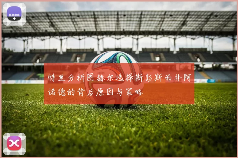特里分析图赫尔选择斯彭斯而非阿诺德的背后原因与策略