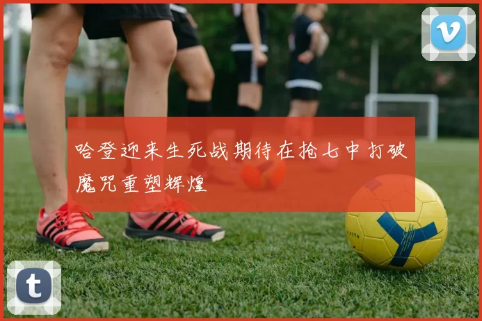 哈登迎来生死战期待在抢七中打破魔咒重塑辉煌