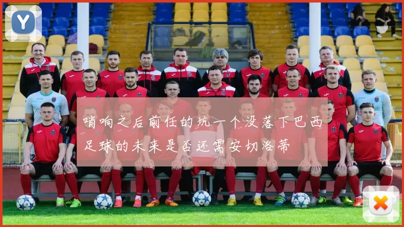 哨响之后前任的坑一个没落下巴西足球的未来是否还需安切洛蒂