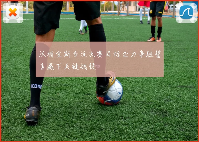 沃特金斯专注决赛目标全力争胜誓言赢下关键战役
