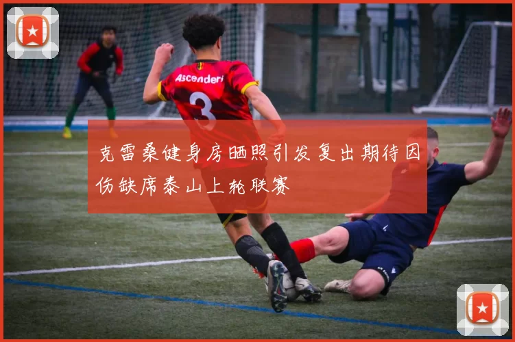 克雷桑健身房晒照引发复出期待因伤缺席泰山上轮联赛